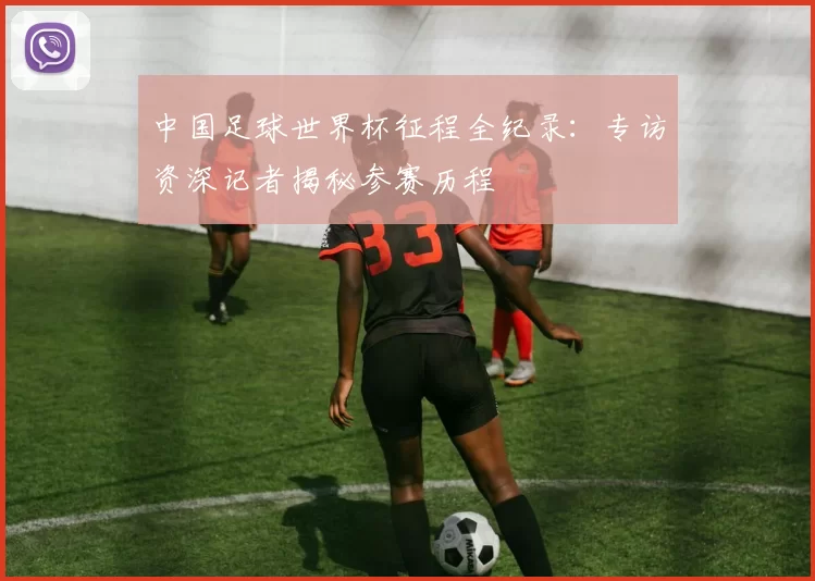 中国足球世界杯征程全纪录:专访资深记者揭秘参赛历程