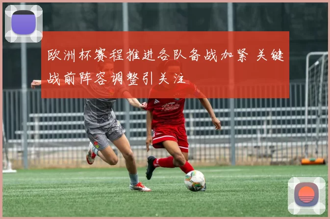 欧洲杯赛程推进各队备战加紧 关键战前阵容调整引关注