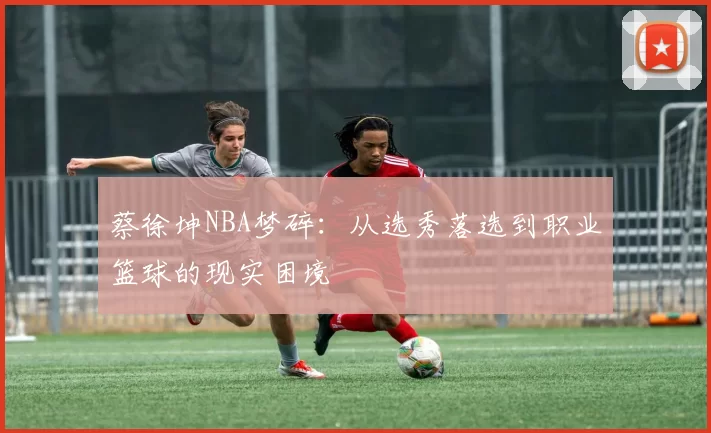 蔡徐坤NBA梦碎:从选秀落选到职业篮球的现实困境
