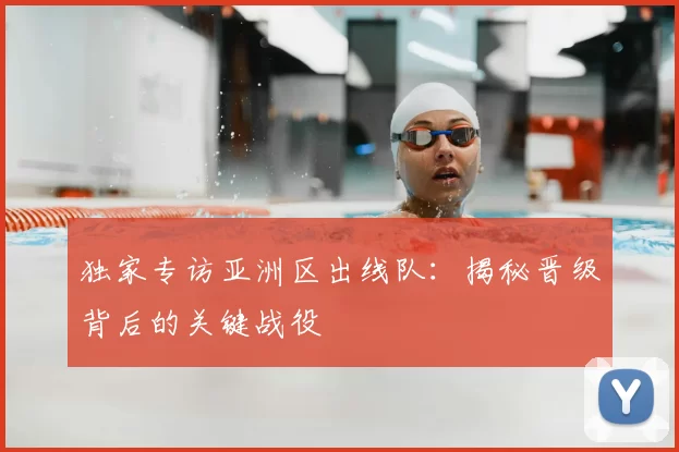 独家专访亚洲区出线队：揭秘晋级背后的关键战役