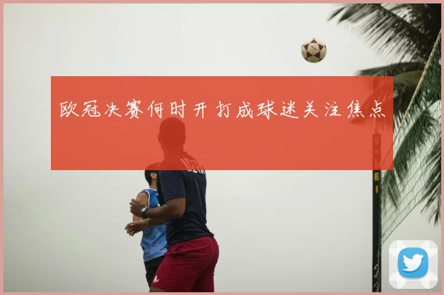 欧冠决赛何时开打成球迷关注焦点