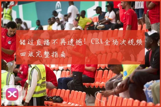 错过直播不再遗憾！CBA全场次视频回放完整指南