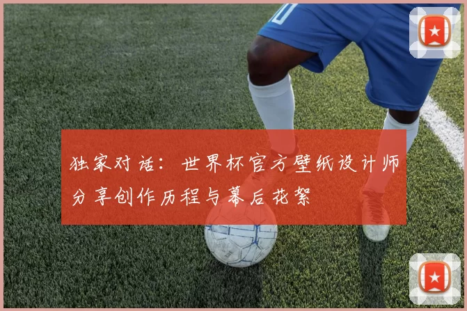 独家对话:世界杯官方壁纸设计师分享创作历程与幕后花絮