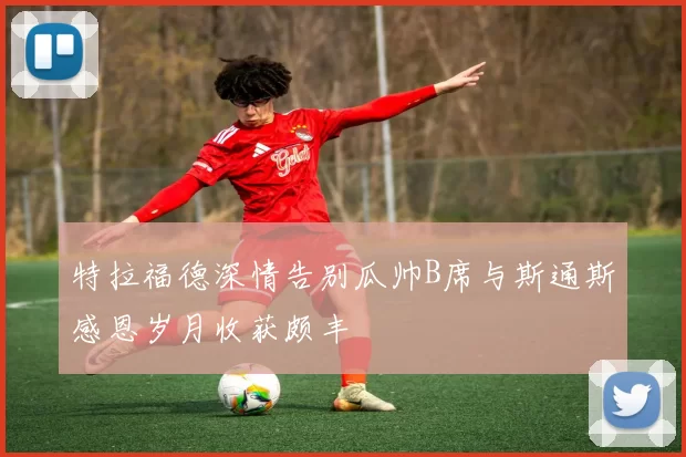 特拉福德深情告别瓜帅B席与斯通斯感恩岁月收获颇丰