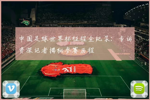 中国足球世界杯征程全纪录:专访资深记者揭秘参赛历程