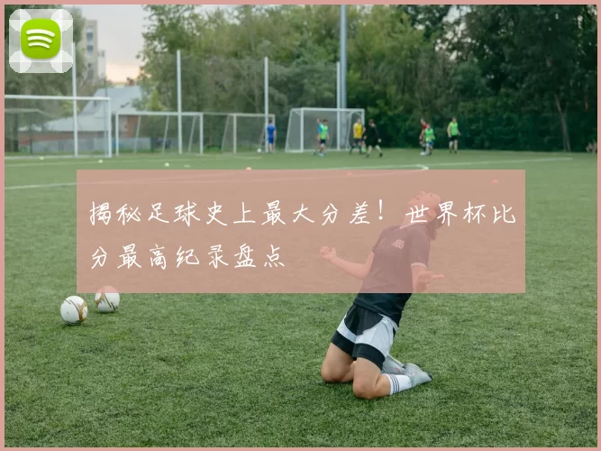 揭秘足球史上最大分差!世界杯比分最高纪录盘点
