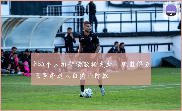 NBA个人排行榜数据更新，联盟得分王争夺进入白热化阶段