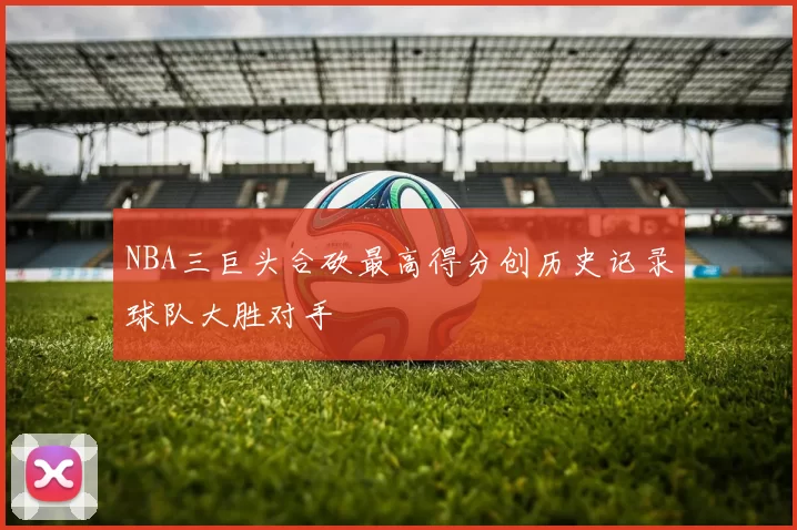 NBA三巨头合砍最高得分创历史记录球队大胜对手