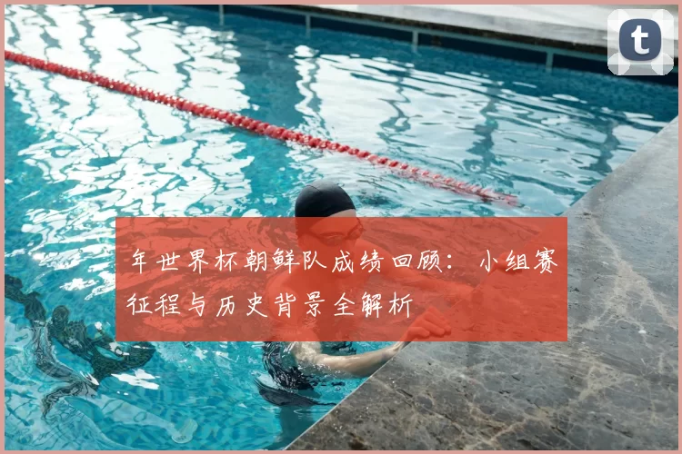 年世界杯朝鲜队成绩回顾：小组赛征程与历史背景全解析