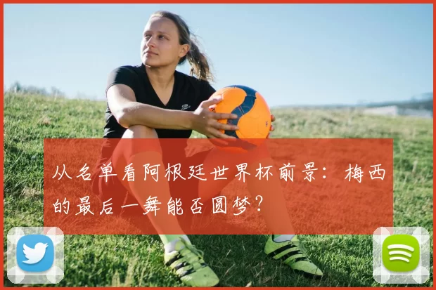 从名单看阿根廷世界杯前景:梅西的最后一舞能否圆梦?