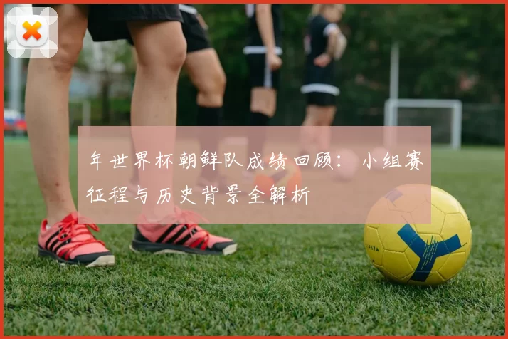 年世界杯朝鲜队成绩回顾：小组赛征程与历史背景全解析