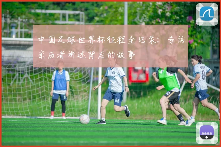 中国足球世界杯征程全记录:专访亲历者讲述背后的故事