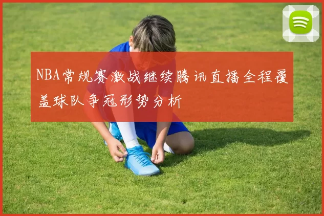 NBA常规赛激战继续腾讯直播全程覆盖球队争冠形势分析