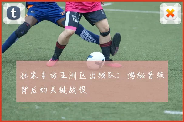 独家专访亚洲区出线队:揭秘晋级背后的关键战役