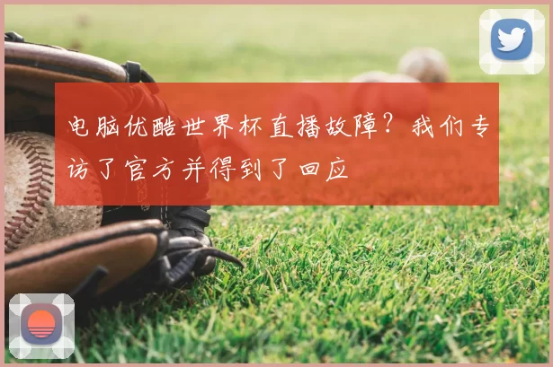 电脑优酷世界杯直播故障？我们专访了官方并得到了回应