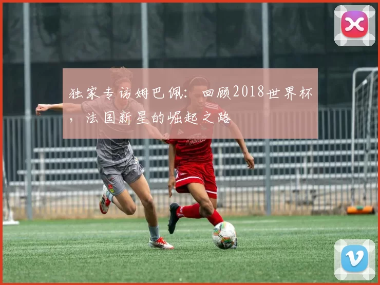 独家专访姆巴佩:回顾2018世界杯,法国新星的崛起之路