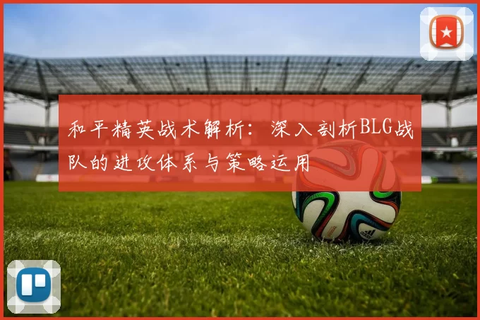和平精英战术解析：深入剖析BLG战队的进攻体系与策略运用