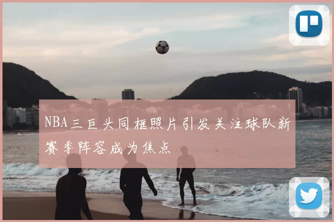 NBA三巨头同框照片引发关注球队新赛季阵容成为焦点