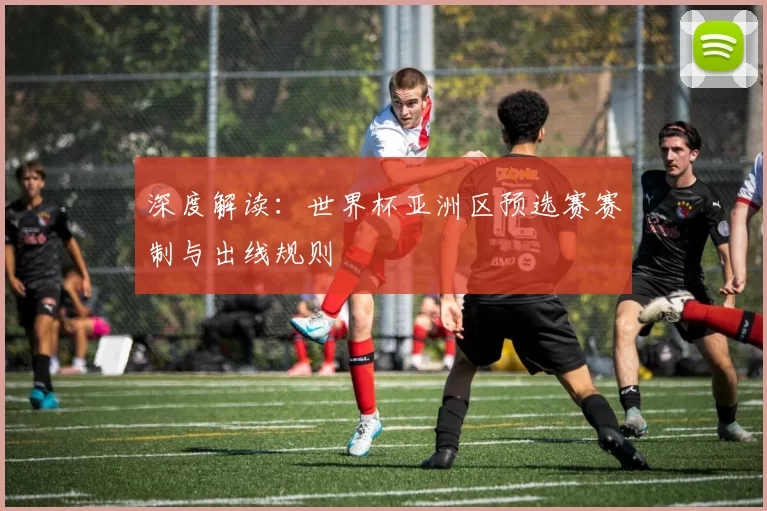深度解读:世界杯亚洲区预选赛赛制与出线规则