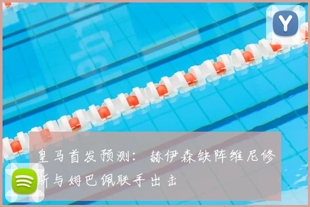 皇马首发预测：赫伊森缺阵维尼修斯与姆巴佩联手出击