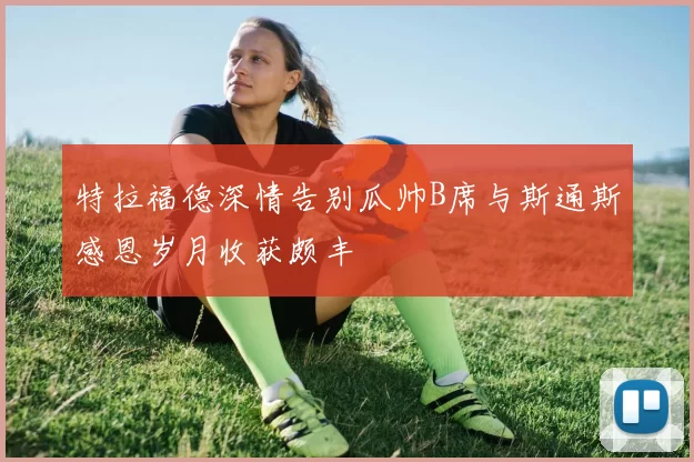 特拉福德深情告别瓜帅B席与斯通斯感恩岁月收获颇丰