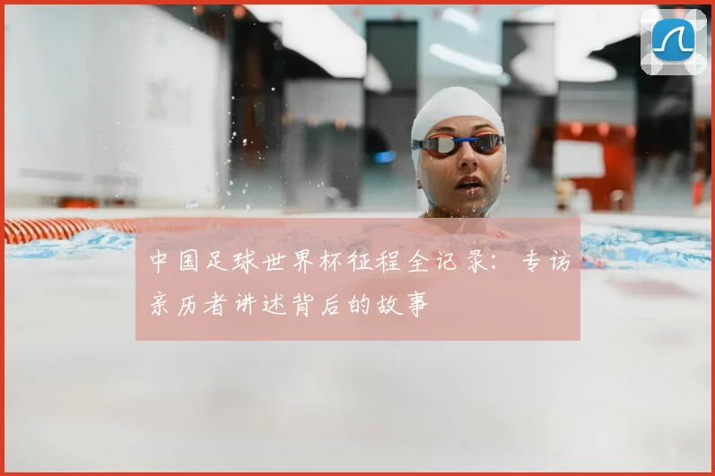 中国足球世界杯征程全记录:专访亲历者讲述背后的故事