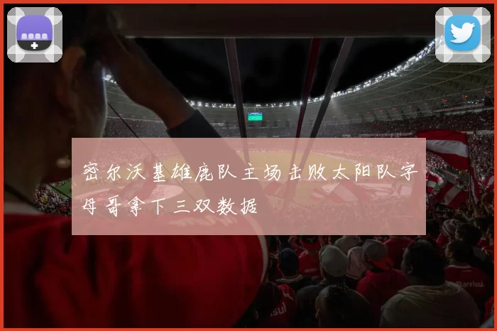 密尔沃基雄鹿队主场击败太阳队字母哥拿下三双数据