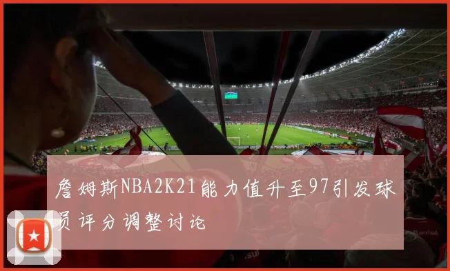 詹姆斯NBA2K21能力值升至97引发球员评分调整讨论