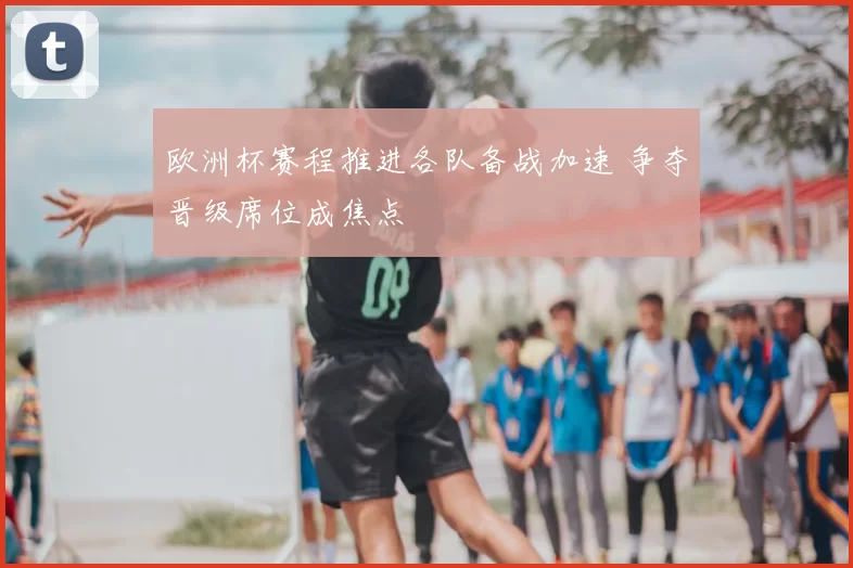 欧洲杯赛程推进各队备战加速 争夺晋级席位成焦点