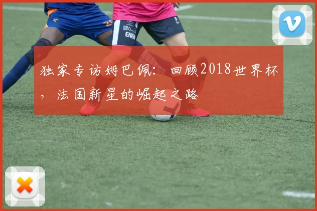 独家专访姆巴佩：回顾2018世界杯，法国新星的崛起之路
