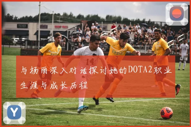 与杨丽深入对话探讨她的DOTA2职业生涯与成长历程