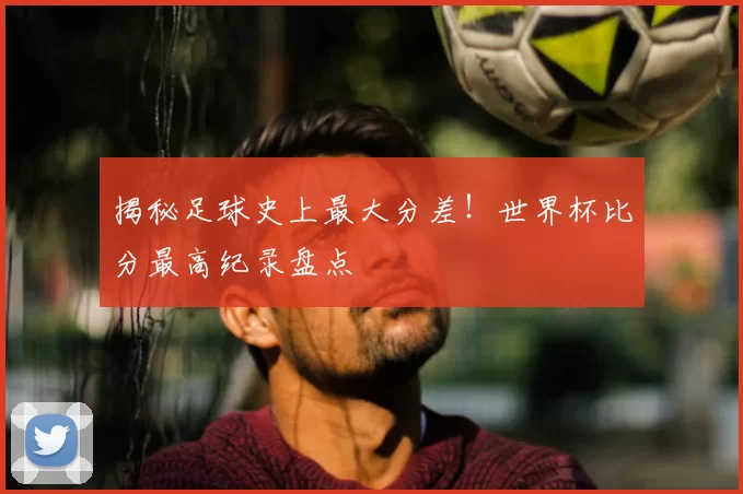 揭秘足球史上最大分差！世界杯比分最高纪录盘点