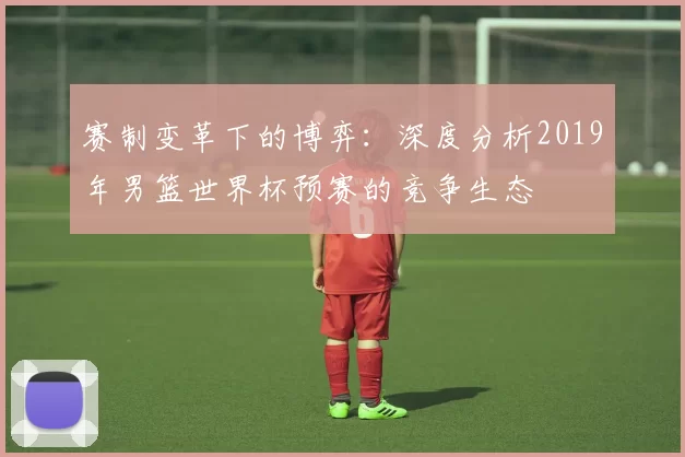 赛制变革下的博弈：深度分析2019年男篮世界杯预赛的竞争生态
