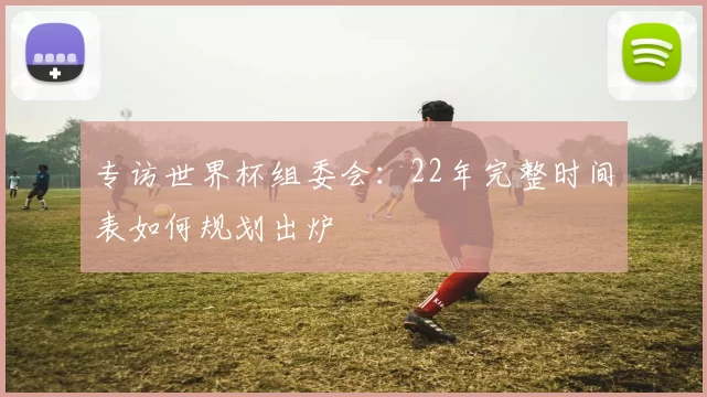专访世界杯组委会：22年完整时间表如何规划出炉