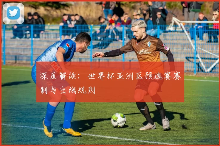 深度解读:世界杯亚洲区预选赛赛制与出线规则
