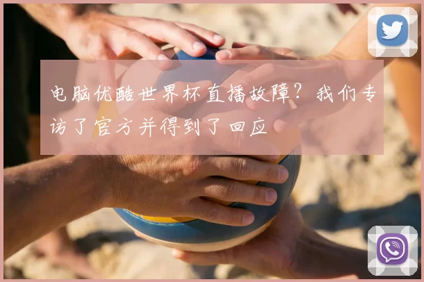 电脑优酷世界杯直播故障?我们专访了官方并得到了回应