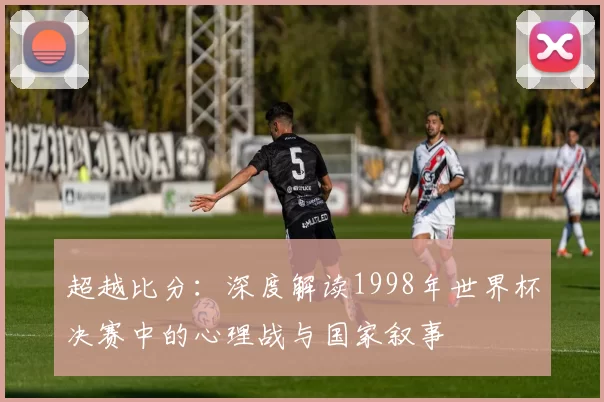 超越比分：深度解读1998年世界杯决赛中的心理战与国家叙事