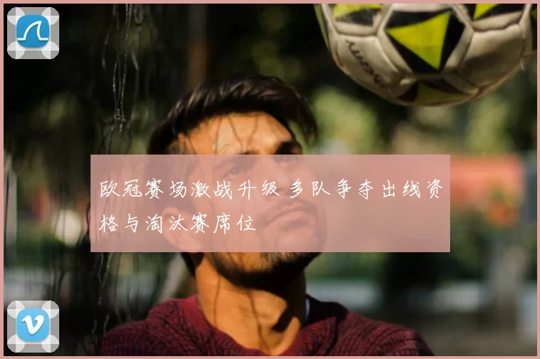 欧冠赛场激战升级 多队争夺出线资格与淘汰赛席位