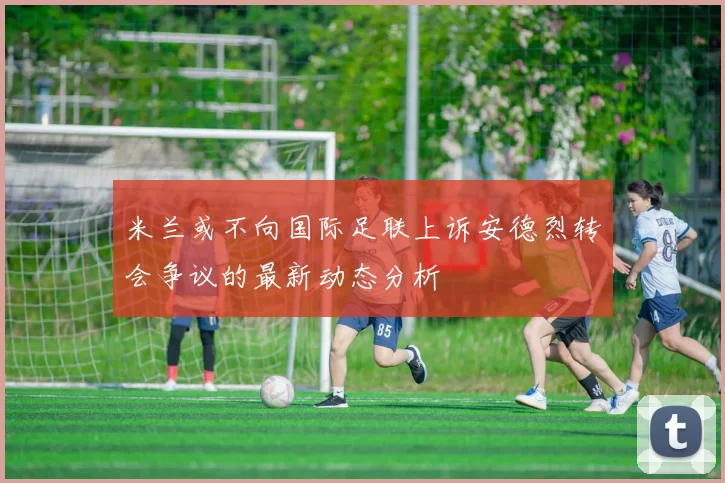 米兰或不向国际足联上诉安德烈转会争议的最新动态分析