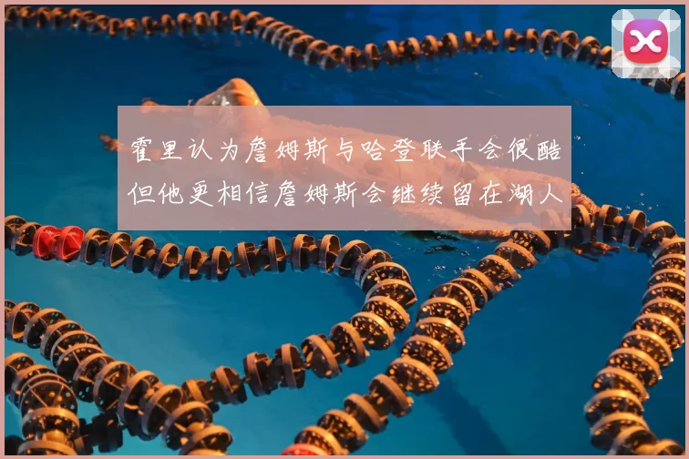 霍里认为詹姆斯与哈登联手会很酷但他更相信詹姆斯会继续留在湖人