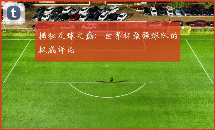 揭秘足球之巅:世界杯最强球队的权威评论