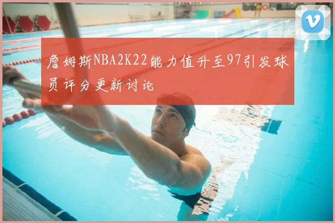詹姆斯NBA2K22能力值升至97引发球员评分更新讨论