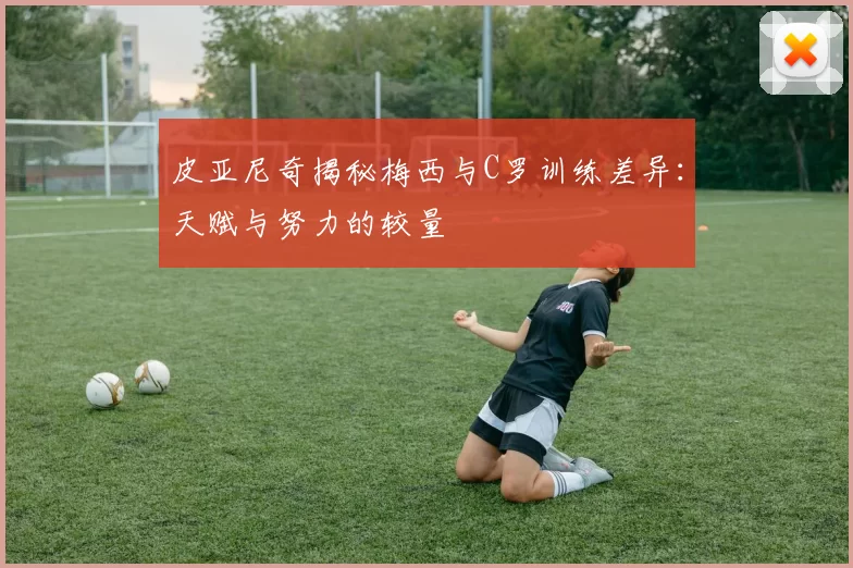 皮亚尼奇揭秘梅西与C罗训练差异：天赋与努力的较量