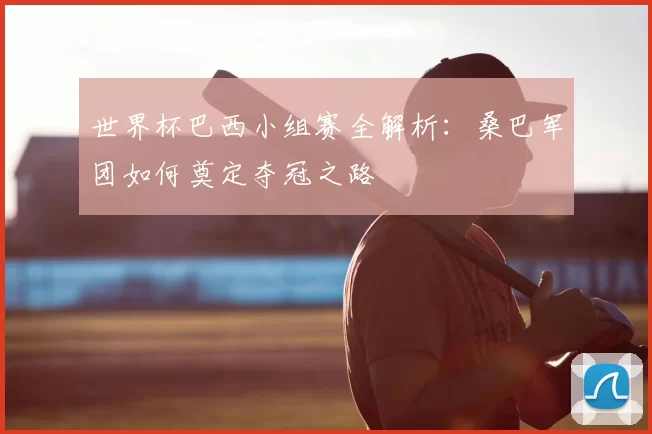 世界杯巴西小组赛全解析：桑巴军团如何奠定夺冠之路
