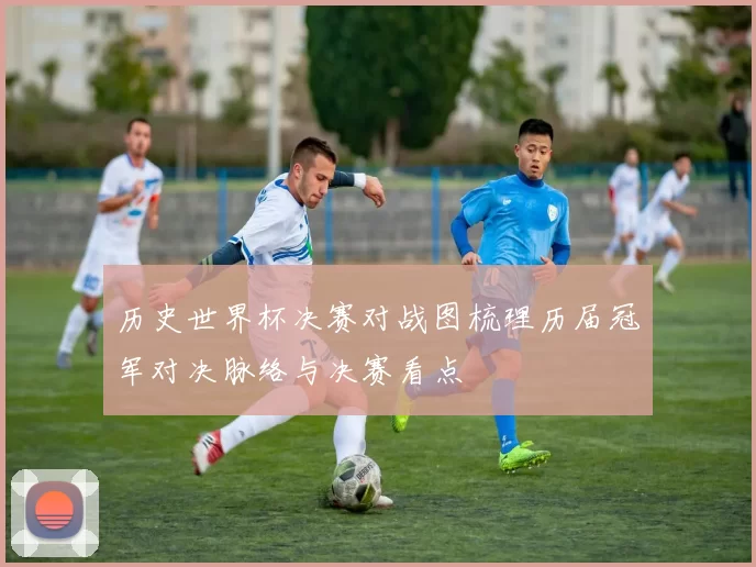 历史世界杯决赛对战图梳理历届冠军对决脉络与决赛看点
