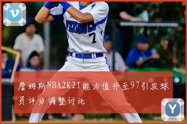 詹姆斯NBA2K21能力值升至97引发球员评分调整讨论
