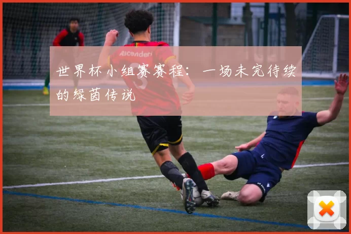 世界杯小组赛赛程：一场未完待续的绿茵传说
