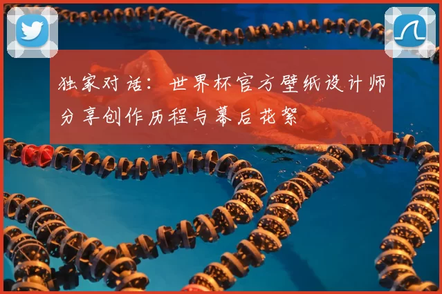 独家对话:世界杯官方壁纸设计师分享创作历程与幕后花絮
