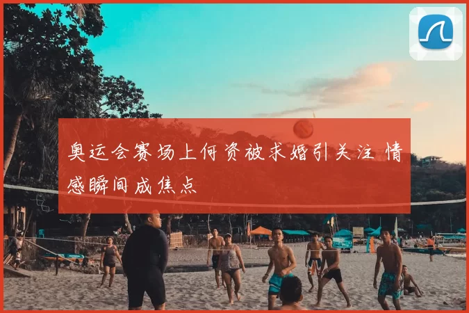 奥运会赛场上何资被求婚引关注 情感瞬间成焦点