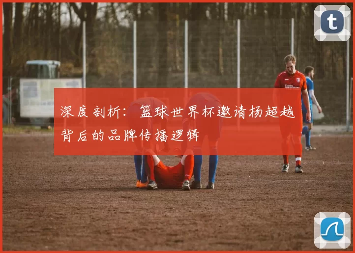 深度剖析:篮球世界杯邀请杨超越背后的品牌传播逻辑